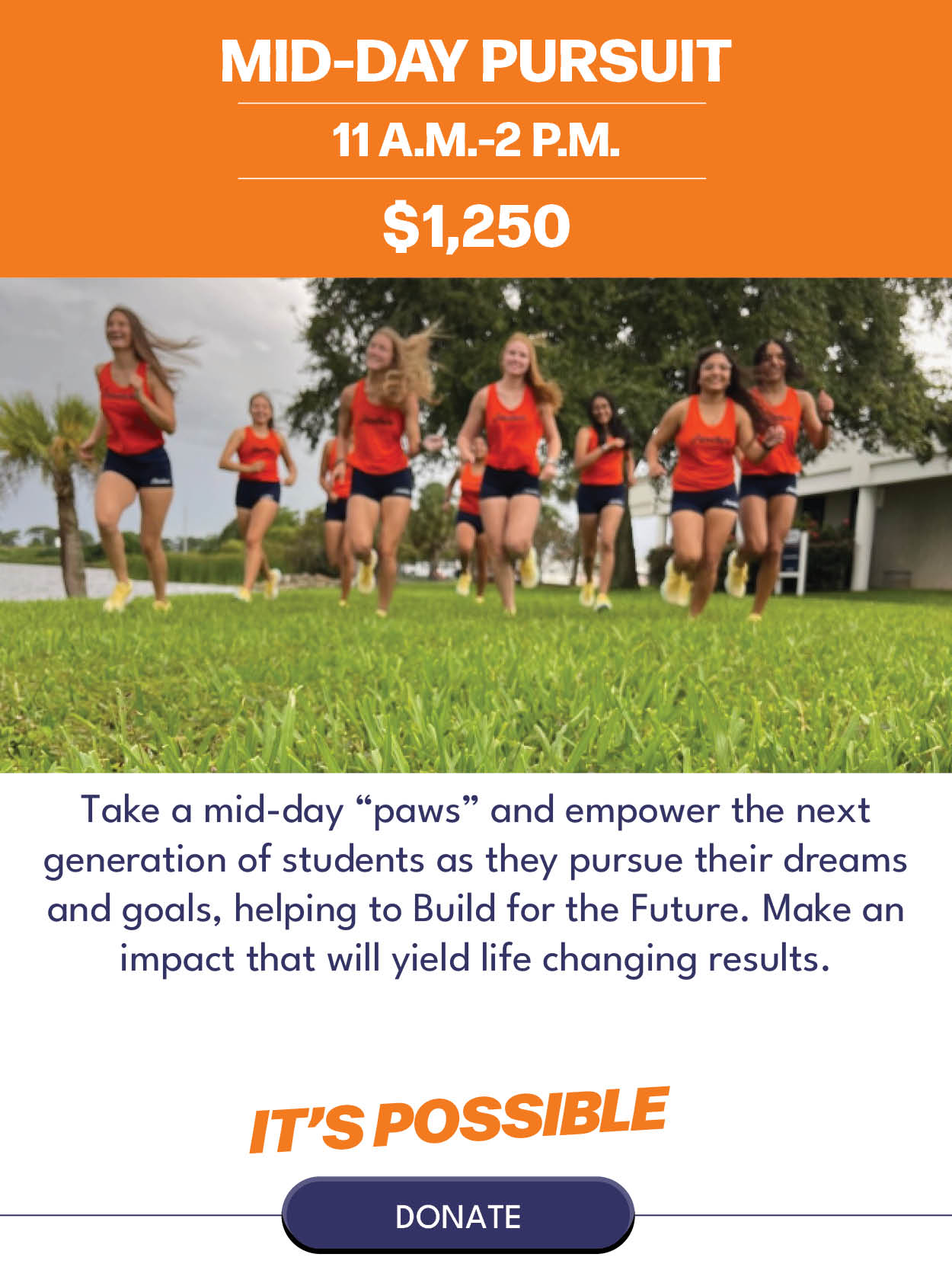 Mid-Day Pursuit $1,250 Take a mid-day “paws” and empower the next generation of students helping them pursue their dreams and goals, helping to Build for the Future. Make an impact that will yield life changing results.